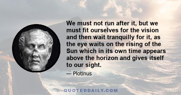 We must not run after it, but we must fit ourselves for the vision and then wait tranquilly for it, as the eye waits on the rising of the Sun which in its own time appears above the horizon and gives itself to our sight.