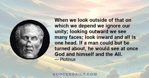 When we look outside of that on which we depend we ignore our unity; looking outward we see many faces; look inward and all is one head. If a man could but be turned about, he would see at once God and himself and the