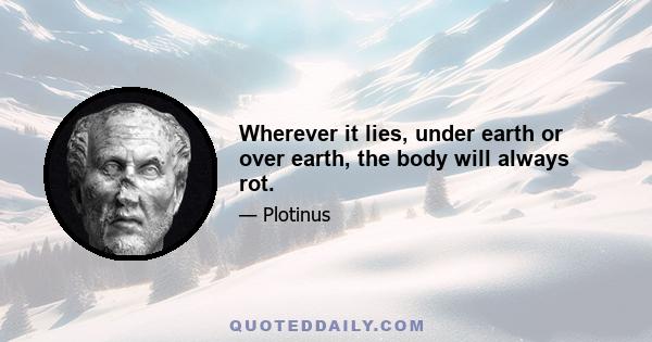 Wherever it lies, under earth or over earth, the body will always rot.