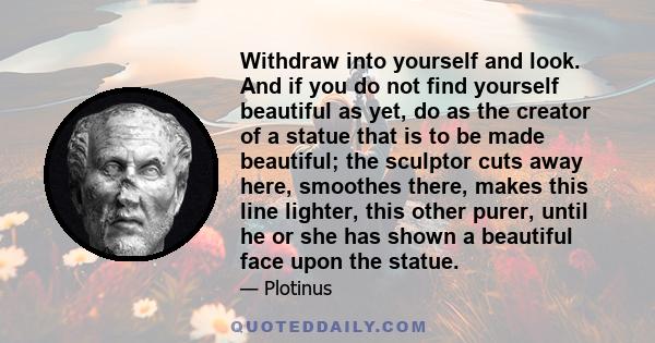 Withdraw into yourself and look. And if you do not find yourself beautiful as yet, do as the creator of a statue that is to be made beautiful; the sculptor cuts away here, smoothes there, makes this line lighter, this