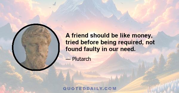 A friend should be like money, tried before being required, not found faulty in our need.