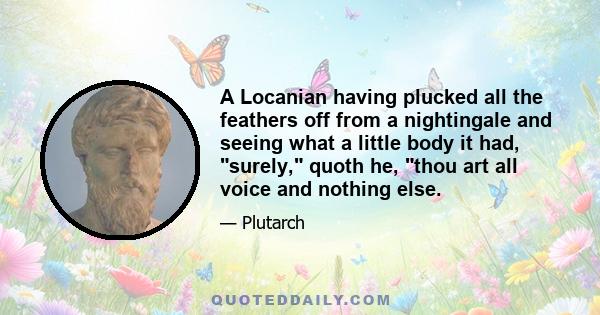 A Locanian having plucked all the feathers off from a nightingale and seeing what a little body it had, surely, quoth he, thou art all voice and nothing else.