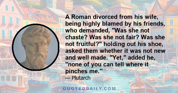 A Roman divorced from his wife, being highly blamed by his friends, who demanded, Was she not chaste? Was she not fair? Was she not fruitful? holding out his shoe, asked them whether it was not new and well made. Yet,