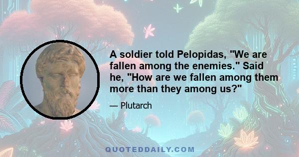 A soldier told Pelopidas, We are fallen among the enemies. Said he, How are we fallen among them more than they among us?