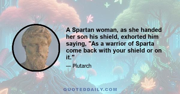 A Spartan woman, as she handed her son his shield, exhorted him saying, As a warrior of Sparta come back with your shield or on it.