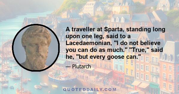 A traveller at Sparta, standing long upon one leg, said to a Lacedaemonian, I do not believe you can do as much. True, said he, but every goose can.