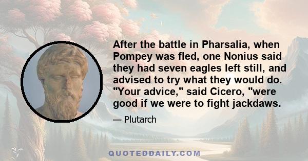 After the battle in Pharsalia, when Pompey was fled, one Nonius said they had seven eagles left still, and advised to try what they would do. Your advice, said Cicero, were good if we were to fight jackdaws.