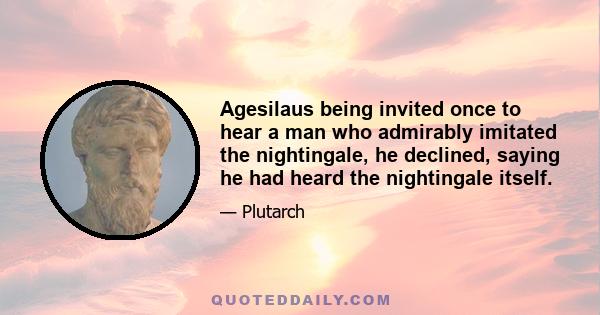 Agesilaus being invited once to hear a man who admirably imitated the nightingale, he declined, saying he had heard the nightingale itself.