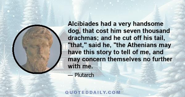 Alcibiades had a very handsome dog, that cost him seven thousand drachmas; and he cut off his tail, that, said he, the Athenians may have this story to tell of me, and may concern themselves no further with me.