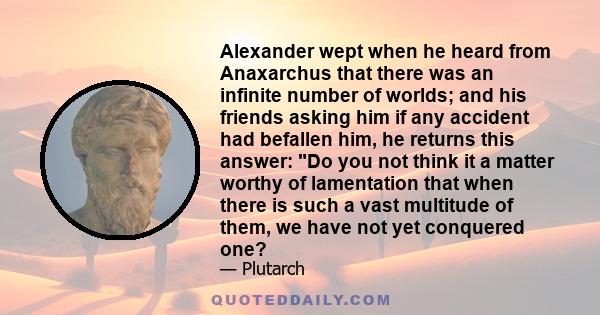 Alexander wept when he heard from Anaxarchus that there was an infinite number of worlds; and his friends asking him if any accident had befallen him, he returns this answer: Do you not think it a matter worthy of