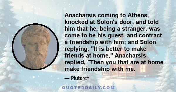 Anacharsis coming to Athens, knocked at Solon's door, and told him that he, being a stranger, was come to be his guest, and contract a friendship with him; and Solon replying, It is better to make friends at home,