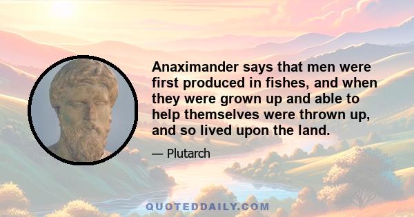 Anaximander says that men were first produced in fishes, and when they were grown up and able to help themselves were thrown up, and so lived upon the land.