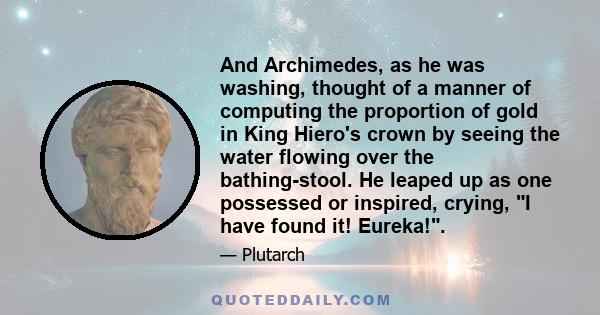 And Archimedes, as he was washing, thought of a manner of computing the proportion of gold in King Hiero's crown by seeing the water flowing over the bathing-stool. He leaped up as one possessed or inspired, crying, I