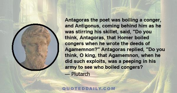 Antagoras the poet was boiling a conger, and Antigonus, coming behind him as he was stirring his skillet, said, Do you think, Antagoras, that Homer boiled congers when he wrote the deeds of Agamemnon? Antagoras replied, 