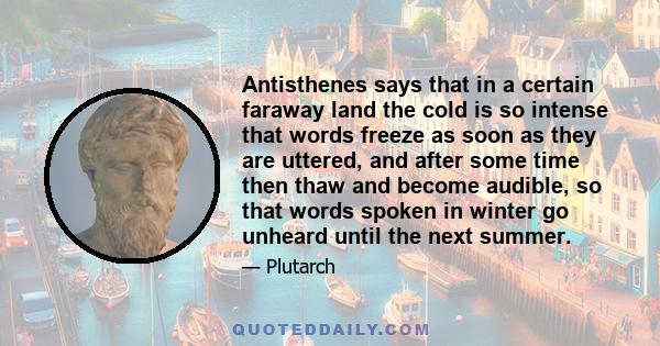 Antisthenes says that in a certain faraway land the cold is so intense that words freeze as soon as they are uttered, and after some time then thaw and become audible, so that words spoken in winter go unheard until the 