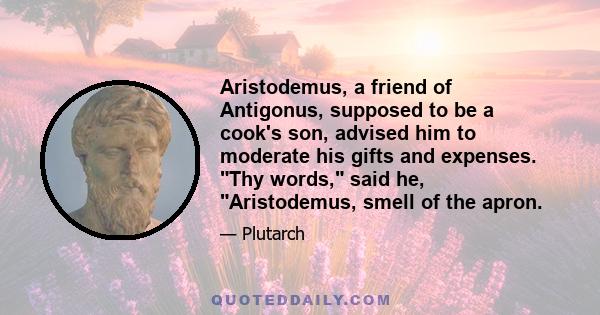 Aristodemus, a friend of Antigonus, supposed to be a cook's son, advised him to moderate his gifts and expenses. Thy words, said he, Aristodemus, smell of the apron.