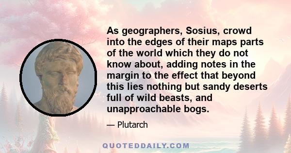 As geographers, Sosius, crowd into the edges of their maps parts of the world which they do not know about, adding notes in the margin to the effect that beyond this lies nothing but sandy deserts full of wild beasts,