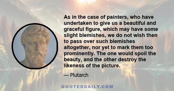 As in the case of painters, who have undertaken to give us a beautiful and graceful figure, which may have some slight blemishes, we do not wish then to pass over such blemishes altogether, nor yet to mark them too