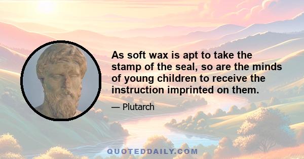 As soft wax is apt to take the stamp of the seal, so are the minds of young children to receive the instruction imprinted on them.