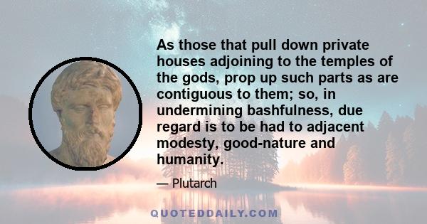 As those that pull down private houses adjoining to the temples of the gods, prop up such parts as are contiguous to them; so, in undermining bashfulness, due regard is to be had to adjacent modesty, good-nature and