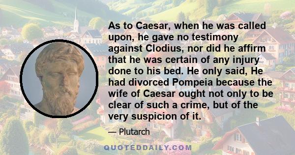 As to Caesar, when he was called upon, he gave no testimony against Clodius, nor did he affirm that he was certain of any injury done to his bed. He only said, He had divorced Pompeia because the wife of Caesar ought