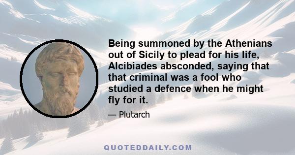 Being summoned by the Athenians out of Sicily to plead for his life, Alcibiades absconded, saying that that criminal was a fool who studied a defence when he might fly for it.