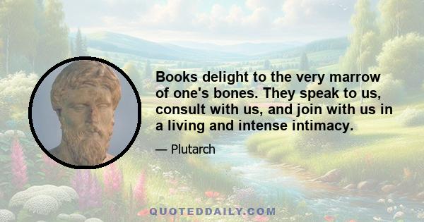 Books delight to the very marrow of one's bones. They speak to us, consult with us, and join with us in a living and intense intimacy.