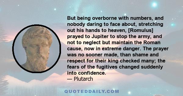 But being overborne with numbers, and nobody daring to face about, stretching out his hands to heaven, [Romulus] prayed to Jupiter to stop the army, and not to neglect but maintain the Roman cause, now in extreme