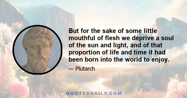 But for the sake of some little mouthful of flesh we deprive a soul of the sun and light, and of that proportion of life and time it had been born into the world to enjoy.