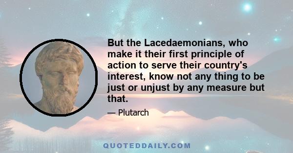 But the Lacedaemonians, who make it their first principle of action to serve their country's interest, know not any thing to be just or unjust by any measure but that.