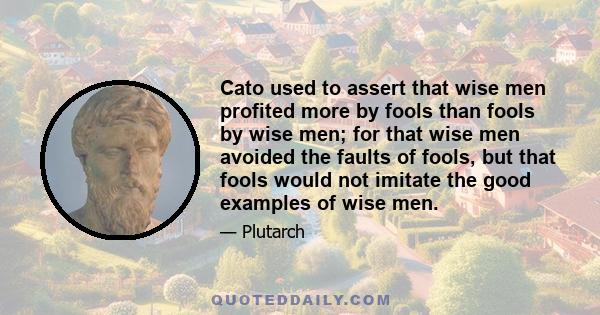 Cato used to assert that wise men profited more by fools than fools by wise men; for that wise men avoided the faults of fools, but that fools would not imitate the good examples of wise men.