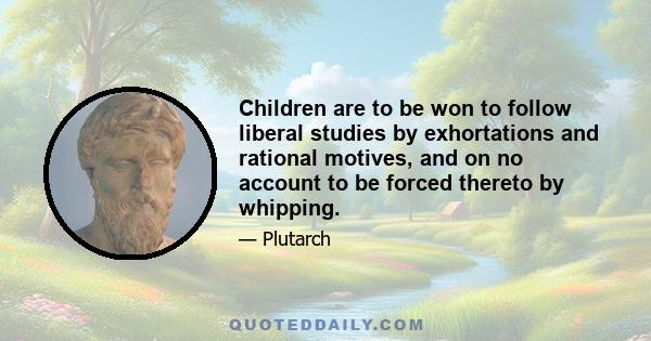 Children are to be won to follow liberal studies by exhortations and rational motives, and on no account to be forced thereto by whipping.