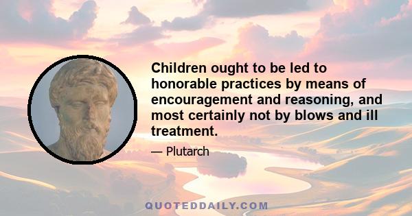 Children ought to be led to honorable practices by means of encouragement and reasoning, and most certainly not by blows and ill treatment.