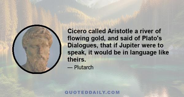 Cicero called Aristotle a river of flowing gold, and said of Plato's Dialogues, that if Jupiter were to speak, it would be in language like theirs.