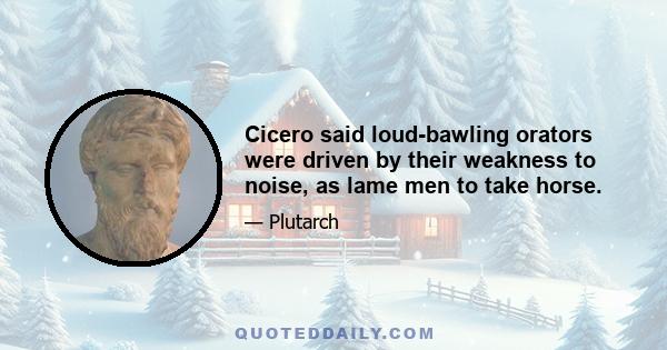 Cicero said loud-bawling orators were driven by their weakness to noise, as lame men to take horse.