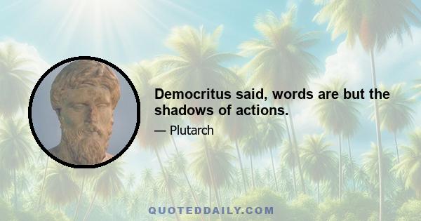 Democritus said, words are but the shadows of actions.