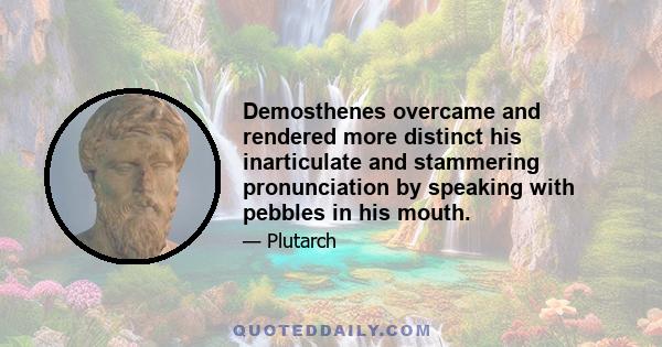 Demosthenes overcame and rendered more distinct his inarticulate and stammering pronunciation by speaking with pebbles in his mouth.