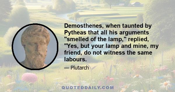 Demosthenes, when taunted by Pytheas that all his arguments smelled of the lamp, replied, Yes, but your lamp and mine, my friend, do not witness the same labours.