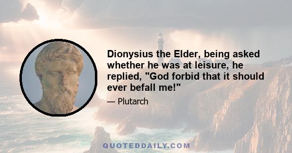 Dionysius the Elder, being asked whether he was at leisure, he replied, God forbid that it should ever befall me!