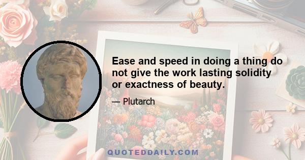 Ease and speed in doing a thing do not give the work lasting solidity or exactness of beauty.