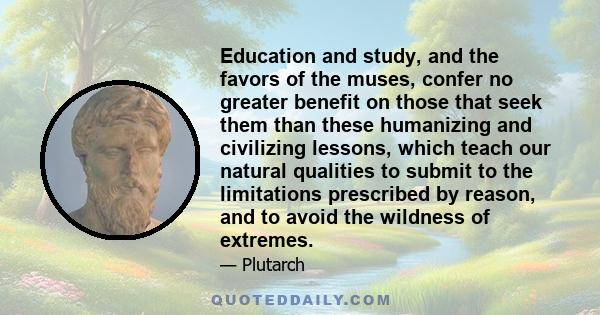 Education and study, and the favors of the muses, confer no greater benefit on those that seek them than these humanizing and civilizing lessons, which teach our natural qualities to submit to the limitations prescribed 