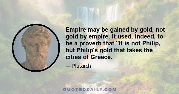 Empire may be gained by gold, not gold by empire. It used, indeed, to be a proverb that It is not Philip, but Philip's gold that takes the cities of Greece.