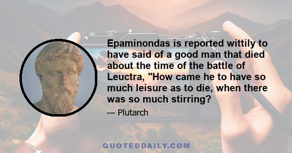 Epaminondas is reported wittily to have said of a good man that died about the time of the battle of Leuctra, How came he to have so much leisure as to die, when there was so much stirring?