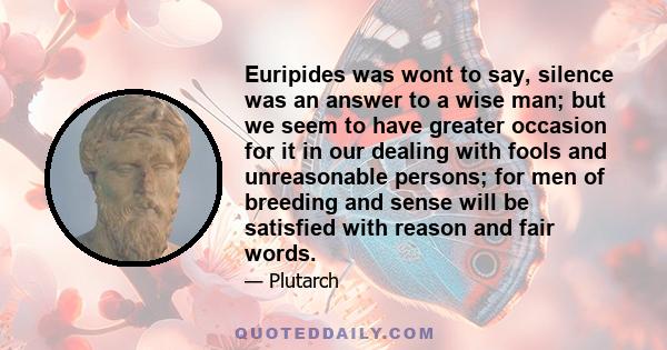 Euripides was wont to say, silence was an answer to a wise man; but we seem to have greater occasion for it in our dealing with fools and unreasonable persons; for men of breeding and sense will be satisfied with reason 