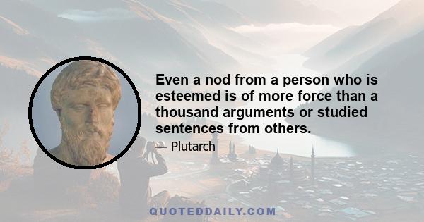 Even a nod from a person who is esteemed is of more force than a thousand arguments or studied sentences from others.