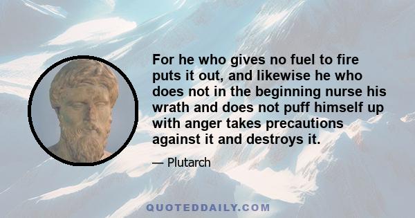 For he who gives no fuel to fire puts it out, and likewise he who does not in the beginning nurse his wrath and does not puff himself up with anger takes precautions against it and destroys it.