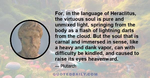 For, in the language of Heraclitus, the virtuous soul is pure and unmixed light, springing from the body as a flash of lightning darts from the cloud. But the soul that is carnal and immersed in sense, like a heavy and