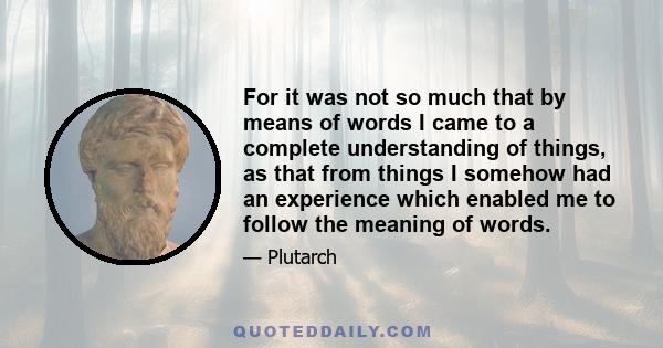 For it was not so much that by means of words I came to a complete understanding of things, as that from things I somehow had an experience which enabled me to follow the meaning of words.