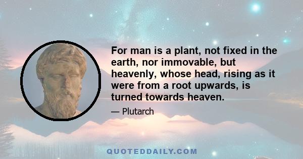 For man is a plant, not fixed in the earth, nor immovable, but heavenly, whose head, rising as it were from a root upwards, is turned towards heaven.