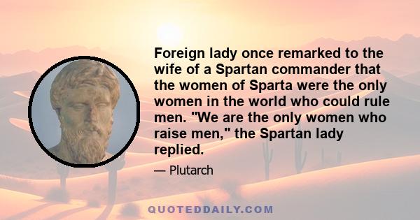 Foreign lady once remarked to the wife of a Spartan commander that the women of Sparta were the only women in the world who could rule men. We are the only women who raise men, the Spartan lady replied.